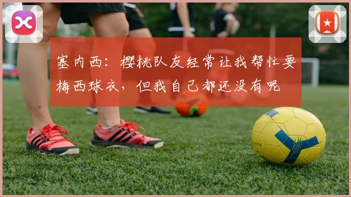 塞内西：樱桃队友经常让我帮忙要梅西球衣，但我自己都还没有呢