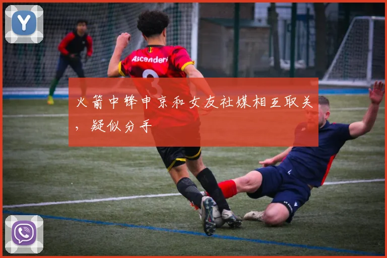 火箭中锋申京和女友社媒相互取关，疑似分手