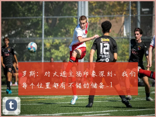 罗斯：对大连主场印象深刻，我们每个位置都有不错的储备_1