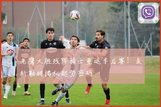 老鹰大胜残阵骑士重返季后赛！麦科勒姆揭秘起势密码